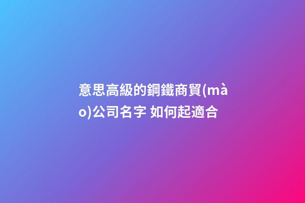 意思高級的鋼鐵商貿(mào)公司名字 如何起適合-第1張-公司起名-玄機派
